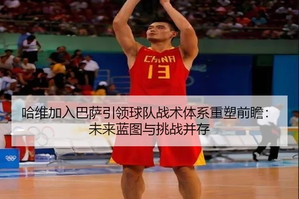 哈维加入巴萨引领球队战术体系重塑前瞻：未来蓝图与挑战并存